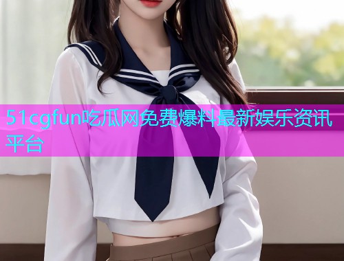 51cgfun吃瓜网免费爆料最新娱乐资讯平台