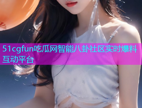 51cgfun吃瓜网智能八卦社区实时爆料互动平台