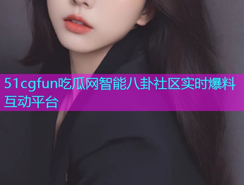 51cgfun吃瓜网智能八卦社区实时爆料互动平台