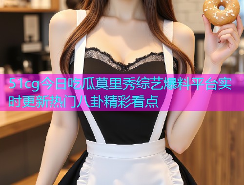 51cg今日吃瓜莫里秀综艺爆料平台实时更新热门八卦精彩看点