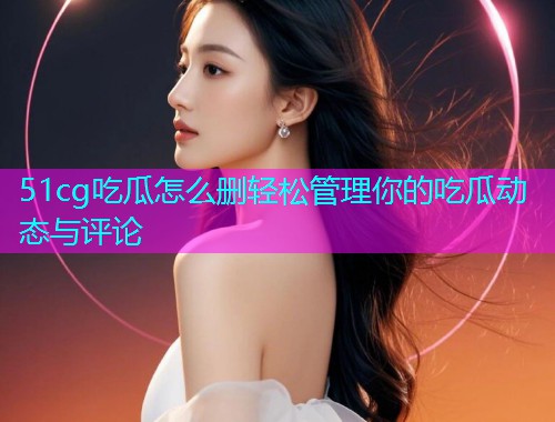 51cg吃瓜怎么删轻松管理你的吃瓜动态与评论