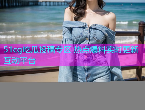 51cg吃瓜投稿专区 热点爆料实时更新互动平台