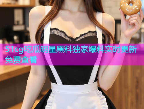 51cg吃瓜明星黑料独家爆料实时更新免费查看