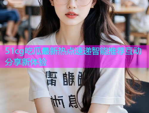 51cg吃瓜最新热点速递智能推荐互动分享新体验