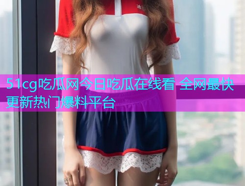 51cg吃瓜网今日吃瓜在线看 全网最快更新热门爆料平台