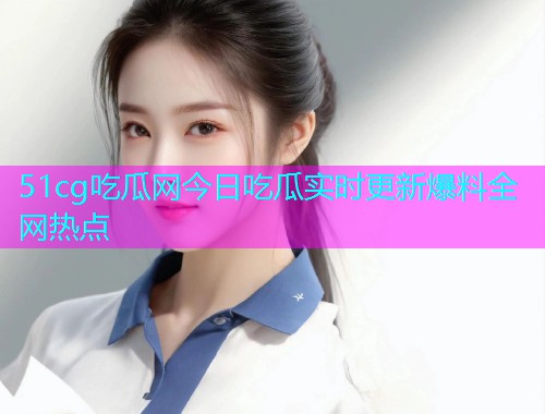 51cg吃瓜网今日吃瓜实时更新爆料全网热点