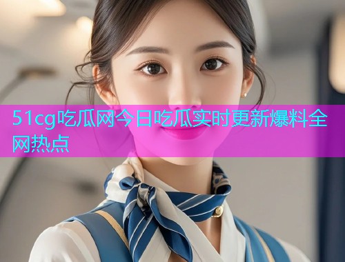 51cg吃瓜网今日吃瓜实时更新爆料全网热点