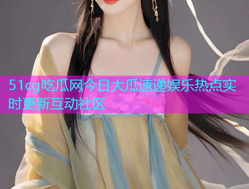 51cg吃瓜网今日大瓜速递娱乐热点实时更新互动社区