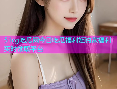 51cg吃瓜网今日吃瓜福利姬独家福利实时领取平台