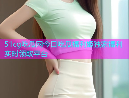 51cg吃瓜网今日吃瓜福利姬独家福利实时领取平台