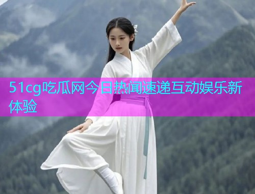 51cg吃瓜网今日热闻速递互动娱乐新体验