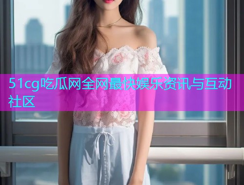 51cg吃瓜网全网最快娱乐资讯与互动社区