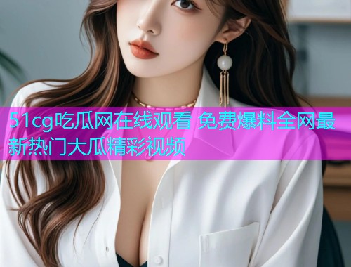 51cg吃瓜网在线观看 免费爆料全网最新热门大瓜精彩视频