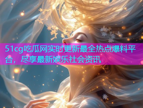 51cg吃瓜网实时更新最全热点爆料平台，尽享最新娱乐社会资讯