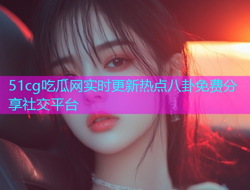 51cg吃瓜网实时更新热点八卦免费分享社交平台
