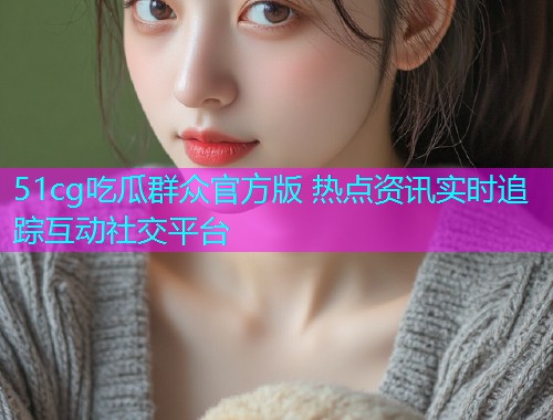 51cg吃瓜群众官方版 热点资讯实时追踪互动社交平台