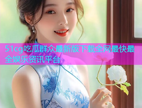 51cg吃瓜群众最新版下载全网最快最全娱乐资讯平台