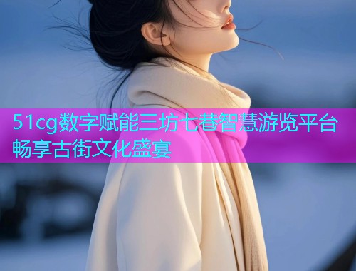 51cg数字赋能三坊七巷智慧游览平台畅享古街文化盛宴