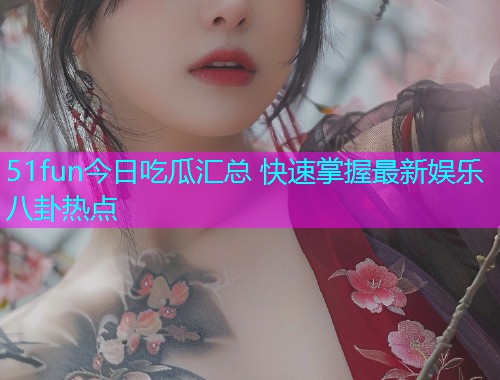 51fun今日吃瓜汇总 快速掌握最新娱乐八卦热点