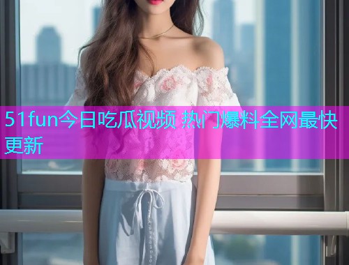 51fun今日吃瓜视频 热门爆料全网最快更新