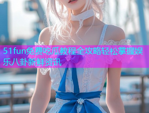 51fun免费吃瓜教程全攻略轻松掌握娱乐八卦新鲜资讯
