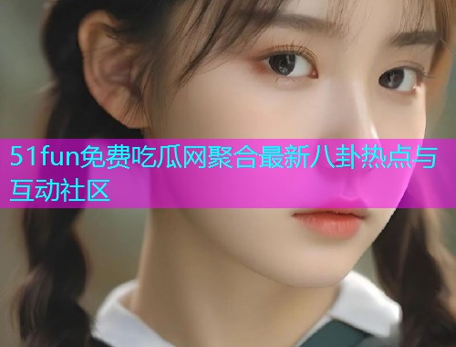 51fun免费吃瓜网聚合最新八卦热点与互动社区