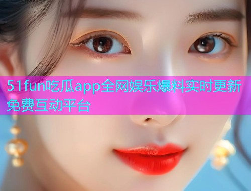 51fun吃瓜app全网娱乐爆料实时更新免费互动平台