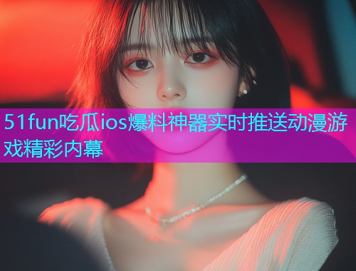 51fun吃瓜ios爆料神器实时推送动漫游戏精彩内幕