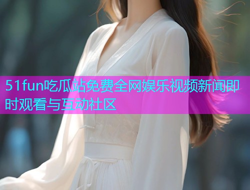 51fun吃瓜站免费全网娱乐视频新闻即时观看与互动社区