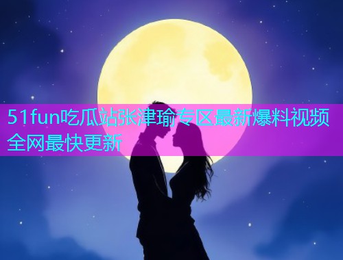 51fun吃瓜站张津瑜专区最新爆料视频全网最快更新