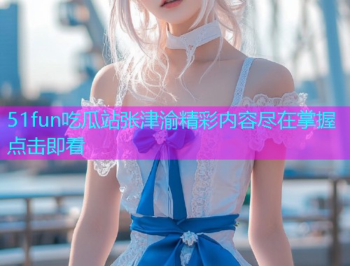 51fun吃瓜站张津渝精彩内容尽在掌握点击即看