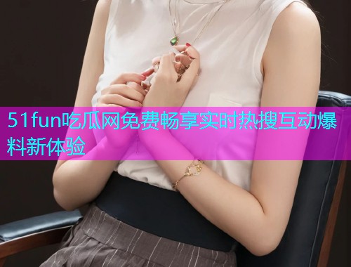 51fun吃瓜网免费畅享实时热搜互动爆料新体验