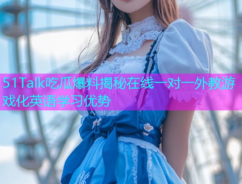 51Talk吃瓜爆料揭秘在线一对一外教游戏化英语学习优势
