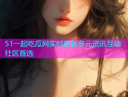 51一起吃瓜网实时更新多元资讯互动社区首选