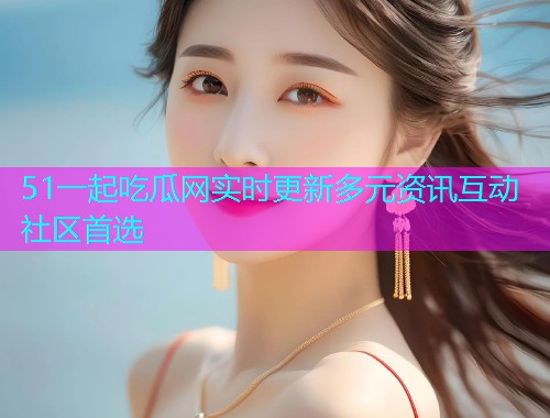 51一起吃瓜网实时更新多元资讯互动社区首选
