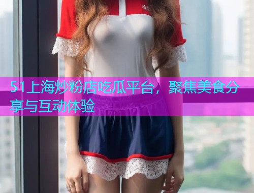 51上海炒粉店吃瓜平台，聚焦美食分享与互动体验
