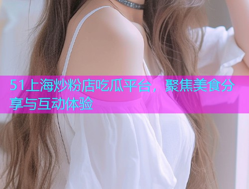 51上海炒粉店吃瓜平台，聚焦美食分享与互动体验