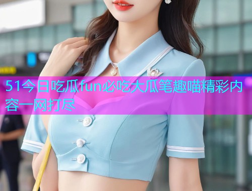 51今日吃瓜fun必吃大瓜笔趣喵精彩内容一网打尽