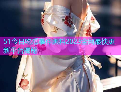 51今日吃瓜事件黑料2023全网最快更新平台揭秘