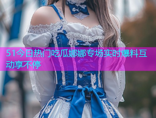51今日热门吃瓜娜娜专场实时爆料互动享不停