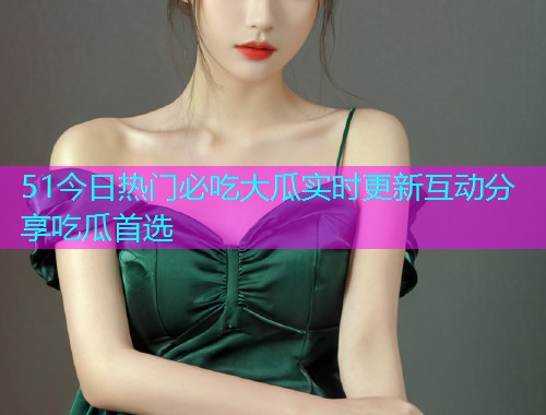 51今日热门必吃大瓜实时更新互动分享吃瓜首选