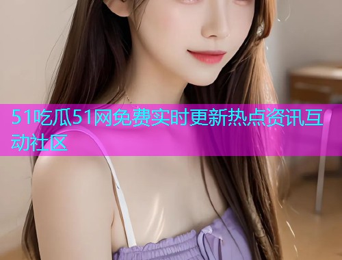 51吃瓜51网免费实时更新热点资讯互动社区