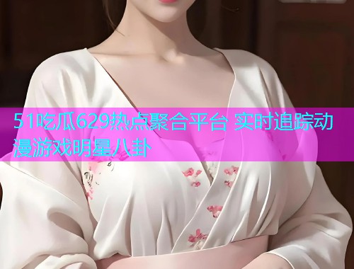 51吃瓜629热点聚合平台 实时追踪动漫游戏明星八卦