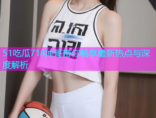 51吃瓜718冲哥带你畅享最新热点与深度解析