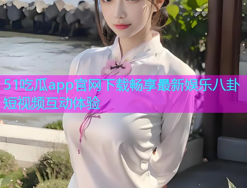 51吃瓜app官网下载畅享最新娱乐八卦短视频互动体验