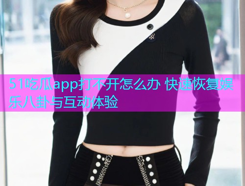 51吃瓜app打不开怎么办 快速恢复娱乐八卦与互动体验