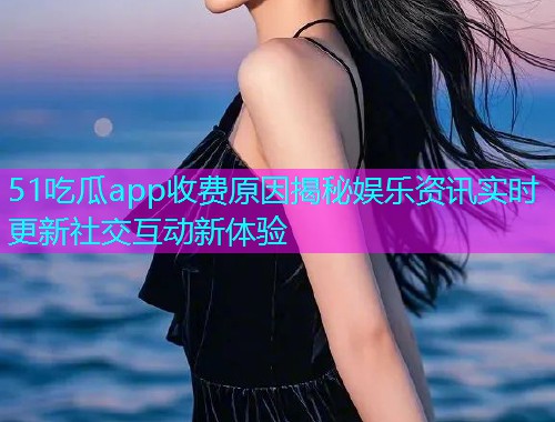 51吃瓜app收费原因揭秘娱乐资讯实时更新社交互动新体验