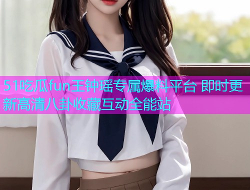 51吃瓜fun王钟瑶专属爆料平台 即时更新高清八卦收藏互动全能站