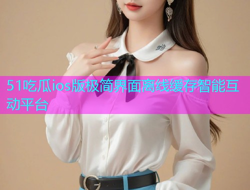 51吃瓜ios版极简界面离线缓存智能互动平台