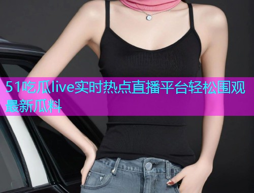51吃瓜live实时热点直播平台轻松围观最新瓜料